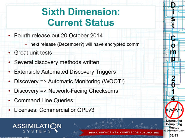 Distributed
Computing
Meetup
09 December 2014
32/43
D
i
s
t
C
o
m
p
.
2
0
1
4
© 2014 Assimilation Systems Limited
Sixth Dimension:
Current Status
●
Fourth release out 20 October 2014
– next release (December?) will have encrypted comm
●
Great unit tests
●
Several discovery methods written
●
Extensible Automated Discovery Triggers
●
Discovery => Automatic Monitoring (WOOT!)
●
Discovery => Network-Facing Checksums
●
Command Line Queries
●
Licenses: Commercial or GPLv3
