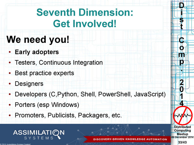 Distributed
Computing
Meetup
09 December 2014
33/43
D
i
s
t
C
o
m
p
.
2
0
1
4
© 2014 Assimilation Systems Limited
Seventh Dimension:
Get Involved!
We need you!
●
Early adopters
●
Testers, Continuous Integration
●
Best practice experts
●
Designers
●
Developers (C,Python, Shell, PowerShell, JavaScript)
●
Porters (esp Windows)
●
Promoters, Publicists, Packagers, etc.
