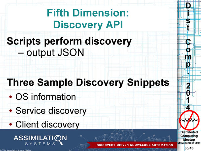 Distributed
Computing
Meetup
09 December 2014
35/43
D
i
s
t
C
o
m
p
.
2
0
1
4
© 2014 Assimilation Systems Limited
Fifth Dimension:
Discovery API
Scripts perform discovery
– output JSON
Three Sample Discovery Snippets
●
OS information
●
Service discovery
●
Client discovery
