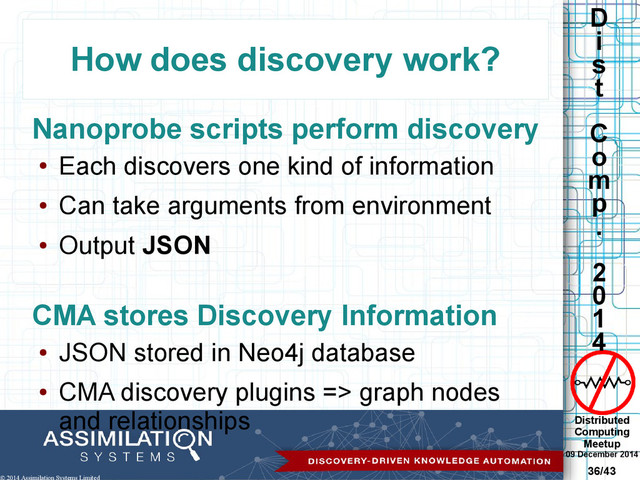 Distributed
Computing
Meetup
09 December 2014
36/43
D
i
s
t
C
o
m
p
.
2
0
1
4
© 2014 Assimilation Systems Limited
How does discovery work?
Nanoprobe scripts perform discovery
●
Each discovers one kind of information
●
Can take arguments from environment
●
Output JSON
CMA stores Discovery Information
●
JSON stored in Neo4j database
●
CMA discovery plugins => graph nodes
and relationships
