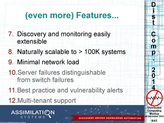 Distributed
Computing
Meetup
09 December 2014
8/43
D
i
s
t
C
o
m
p
.
2
0
1
4
© 2014 Assimilation Systems Limited
(even more) Features...
7. Discovery and monitoring easily
extensible
8. Naturally scalable to > 100K systems
9. Minimal network load
10.Server failures distinguishable
from switch failures
11.Best practice and vulnerability alerts
12.Multi-tenant support
