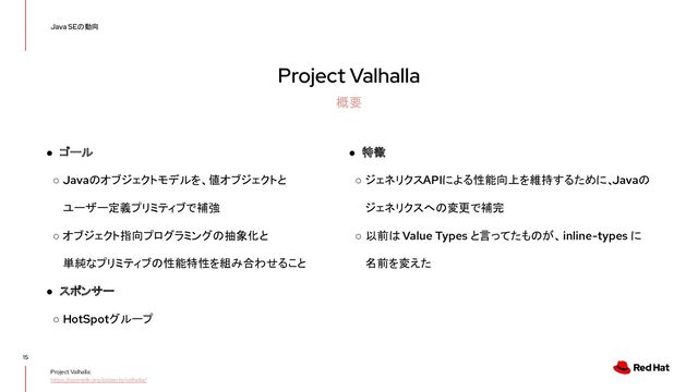 Project Valhalla
15
Java SEの動向
概要
Project Valhalla:
https://openjdk.org/projects/valhalla/
● ゴール
○ Javaのオブジェクトモデルを、値オブジェクトと
ユーザー定義プリミティブで補強
○ オブジェクト指向プログラミングの抽象化と
単純なプリミティブの性能特性を組み合わせること
● スポンサー
○ HotSpotグループ
● 特徴
○ ジェネリクスAPIによる性能向上を維持するために、
Javaの
ジェネリクスへの変更で補完
○ 以前は Value Types と言ってたものが、 inline-types に
名前を変えた
