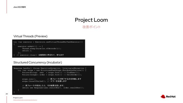 Project Loom
20
Java SEの動向
改善ポイント
Project Loom:
https://openjdk.org/projects/loom/
Response handle() throws ExecutionException, InterruptedException {
try (var scope = new StructuredTaskScope.ShutdownOnFailure()) {
Future user = scope.fork(() -> findUser());
Future order = scope.fork(() -> fetchOrder());
scope.join(); // 両フォークが終了するのを待機します
scope.throwIfFailed(); // エラーを伝播します
// 両フォークが成功したら、その結果を返します。
return new Response(user.resultNow(), order.resultNow());
}
}
Structured Concurrency (Incubator)
try (var executor = Executors.newVirtualThreadPerTaskExecutor())
{
executor.submit(() -> {
Thread.sleep(Duration.ofSeconds(1));
return i;
});
} // executor.close() は暗黙的に呼ばれて、待ちます
Virtual Threads (Preview)
