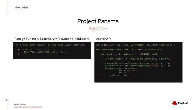 Project Panama
23
Java SEの動向
改善ポイント
Project Panama:
https://openjdk.org/projects/panama/
static final VectorSpecies SPECIES = FloatVector.SPECIES_256;
void vectorComputation(float[] a, float[] b, float[] c) {
for (int i = 0; i < a.length; i += SPECIES.length()) {
VectorMask m = SPECIES.indexInRange(i, a.length);
FloatVector va = FloatVector.fromArray(SPECIES, a, i, m);
FloatVector vb = FloatVector.fromArray(SPECIES, b, i, m);
FloatVector vc = va.mul(va).
add(vb.mul(vb)).
neg();
vc.intoArray(c, i, m);
}
}
Vector API
try (MemorySegment segment = MemorySegment.allocateNative(100))
{
for (int i = 0 ; i < 25 ; i++) {
MemoryAccess.setIntAtOffset(i * 4, i);
}
}
Foreign Function & Memory API (Second Incubator)
