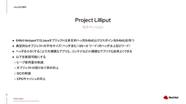 Project Lilliput
27
Java SEの動向
モチベーション
Project Lilliput:
https://wiki.openjdk.org/display/lilliput
● 64bit HotspotではJavaオブジェクトは多目的ヘッダ(64bit)とクラスポインタ(64bit)を持つ
● 典型的なオブジェクトの平均サイズ（ヘッダ含む）は 5～6 ワード（内ヘッダは上記２ワード）
● ヘッダを小さくすることで大規模なアプリも、コンテナなど小規模なアプリでも効率よくできる
● 以下を実現可能にする
○ ヒープ使用量の削減
○ オブジェクトの割り当て率の向上
○ GCの削減
○ CPUキャッシュの向上
