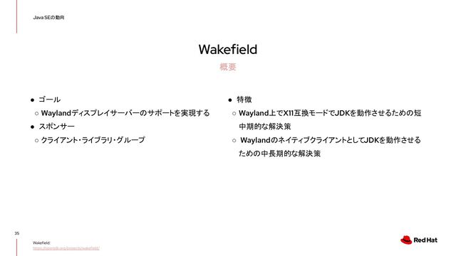 Wakefield
35
Java SEの動向
概要
Wakefield:
https://openjdk.org/projects/wakefield/
● ゴール
○ Waylandディスプレイサーバーのサポートを実現する
● スポンサー
○ クライアント・ライブラリ・グループ
● 特徴
○ Wayland上でX11互換モードでJDKを動作させるための短
中期的な解決策
○ WaylandのネイティブクライアントとしてJDKを動作させる
ための中長期的な解決策
