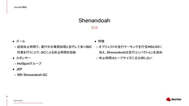 Shenandoah
37
Java SEの動向
概要
Shenandoah:
https://openjdk.org/projects/shenandoah/
● ゴール
○ 超低休止時間で、実行中の業務処理と並行して多くの
GC
作業を行うことで、GCによる休止時間を短縮
● スポンサー
○ HotSpotグループ
● JEP
○ 189: Shenandoah GC
● 特徴
○ オブジェクトの並行マーキングを行う
CMSとG1に
加え、Shenandoahは並行コンパクションを追加
○ 休止時間はヒープサイズに正比例しない
