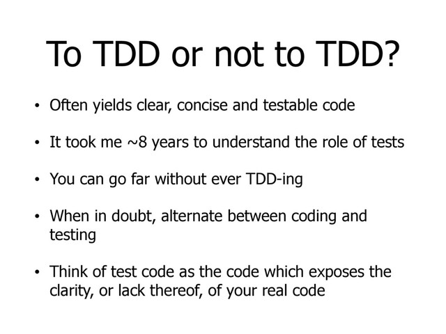 To TDD or not to TDD?
• Often yields clear, concise and testable code
• It took me ~8 years to understand the role of tests
• You can go far without ever TDD-ing
• When in doubt, alternate between coding and
testing
• Think of test code as the code which exposes the
clarity, or lack thereof, of your real code
