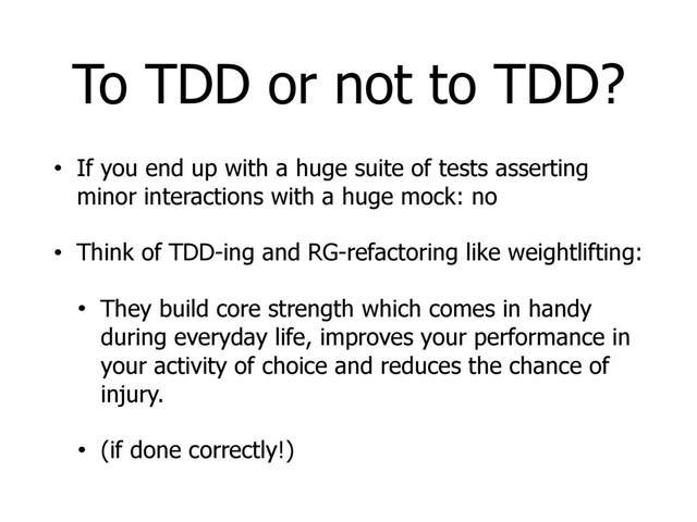 To TDD or not to TDD?
• If you end up with a huge suite of tests asserting
minor interactions with a huge mock: no
• Think of TDD-ing and RG-refactoring like weightlifting:
• They build core strength which comes in handy
during everyday life, improves your performance in
your activity of choice and reduces the chance of
injury.
• (if done correctly!)
