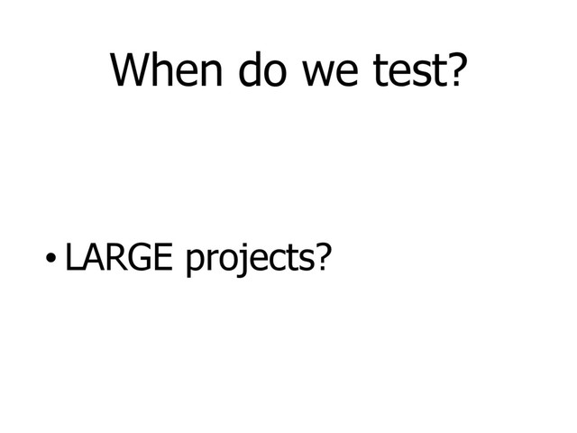 When do we test?
• LARGE projects?
