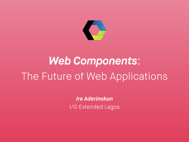 Web Components:
The Future of Web Applications
Ire Aderinokun
I/O Extended Lagos
