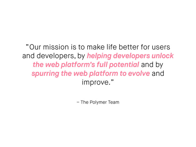 – The Polymer Team
“Our mission is to make life better for users
and developers, by helping developers unlock
the web platform’s full potential and by
spurring the web platform to evolve and
improve.”
