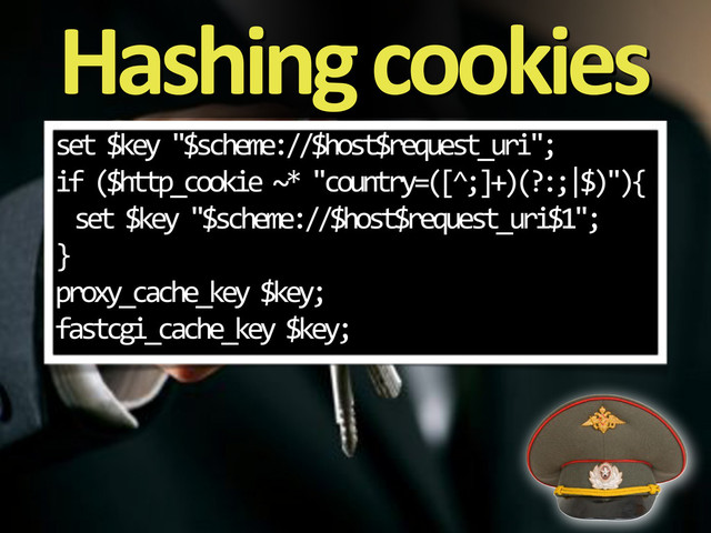 Hashing&cookies
set%$key%"$scheme://$host$request_uri";
if%($http_cookie%~*%"country=([^;]+)(?:;|$)"){
set%$key%"$scheme://$host$request_uri$1";
}
proxy_cache_key%$key;
fastcgi_cache_key%$key;
