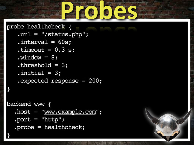 probe healthcheck {
.url = "/status.php";
.interval = 60s;
.timeout = 0.3 s;
.window = 8;
.threshold = 3;
.initial = 3;
.expected_response = 200;
}
backend www {
.host = "www.example.com";
.port = "http";
.probe = healthcheck;
}
Probes
