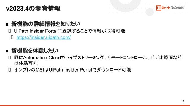 15
v2023.4の参考情報
■ 新機能の詳細情報を知りたい
UiPath Insider Portalに登録することで情報が取得可能
https://insider.uipath.com/
■ 新機能を体験したい
既にAutomation Cloudでライブストリーミング、リモートコントロール、ビデオ録画など
は体験可能
オンプレのMSIはUiPath Insider Portalでダウンロード可能
