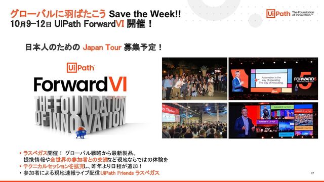 17
グローバルに羽ばたこう Save the Week!!
10月9-12日 UiPath ForwardVI 開催！
日本人のための Japan Tour 募集予定！ 
• ラスベガス開催！ グローバル戦略から最新製品、
 
提携情報や全世界の参加者との交流など現地ならではの体験を 
• テクニカルセッションを拡充し、昨年より日程が追加！ 
• 参加者による現地速報ライブ配信 UiPath Friends ラスベガス 
