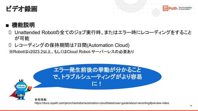 10
ビデオ録画
■ 機能説明
Unattended Robotの全てのジョブ実行時、またはエラー時にレコーディングをすること
が可能
レコーディングの保持期間は7日間(Automation Cloud)
※Robotはv2023.2以上、もしくはCloud Robot-サーバーレスの必要あり
エラー発生前後の挙動が分かること
で、トラブルシューティングがより容易
に！
参考情報：
https://docs.uipath.com/ja/orchestrator/automation-cloud/latest/user-guide/about-recording#preview-video
