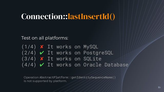 Connection::lastInsertId()
16
(1/4) ✘ It works on MySQL
(2/4) ✔ It works on PostgreSQL
(3/4) ✘ It works on SQLite
(4/4) ✔ It works on Oracle Database
Test on all platforms:
Operation AbstractPlatform::getIdentitySequenceName()
is not supported by platform.
