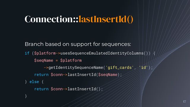 Connection::lastInsertId()
17
if ($platform->usesSequenceEmulatedIdentityColumns()) {
$seqName = $platform
->getIdentitySequenceName('gift_cards', 'id');
return $conn->lastInsertId($seqName);
} else {
return $conn->lastInsertId();
}
Branch based on support for sequences:

