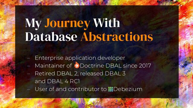 My Journey With
Database Abstractions
3
– Enterprise application developer
– Maintainer of  Doctrine DBAL since 2017
– Retired DBAL 2, released DBAL 3
and DBAL 4 RC1
– User of and contributor to         Debezium
