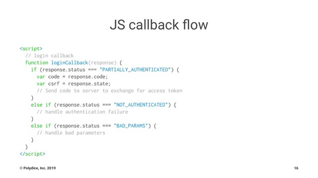 JS callback ﬂow

// login callback
function loginCallback(response) {
if (response.status === "PARTIALLY_AUTHENTICATED") {
var code = response.code;
var csrf = response.state;
// Send code to server to exchange for access token
}
else if (response.status === "NOT_AUTHENTICATED") {
// handle authentication failure
}
else if (response.status === "BAD_PARAMS") {
// handle bad parameters
}
}

© Polydice, Inc. 2019 16
