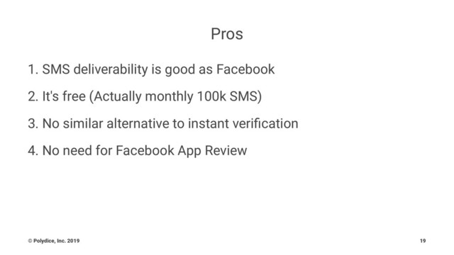 Pros
1. SMS deliverability is good as Facebook
2. It's free (Actually monthly 100k SMS)
3. No similar alternative to instant veriﬁcation
4. No need for Facebook App Review
© Polydice, Inc. 2019 19
