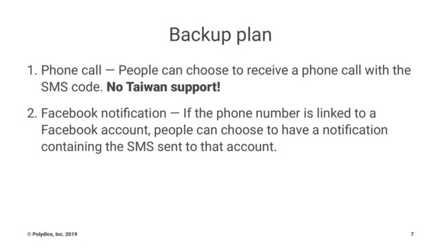Backup plan
1. Phone call — People can choose to receive a phone call with the
SMS code. No Taiwan support!
2. Facebook notiﬁcation — If the phone number is linked to a
Facebook account, people can choose to have a notiﬁcation
containing the SMS sent to that account.
© Polydice, Inc. 2019 7
