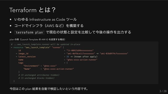 Terraform
とは？
いわゆる Infrastructure as Code
ツール
コードでインフラ（AWS
など）を構築する
terraform plan
で現在の状態と設定を比較して今後の操作を出力する
plan
の例（Launch Template
の AMI ID
を変更する場合）
# ...aws_launch_template.runner will be updated in-place
~ resource "aws_launch_template" "runner" {
id = "lt-00925d96xxxxxxxxx"
~ image_id = "ami-0df8ce117xxxxxxxx" -> "ami-03b8979cfxxxxxxxx"
~ latest_version = 35 -> (known after apply)
name = "ghes-xxxx-action-runner"
tags = {
"Environment" = "ghes-xxxx"
"Name" = "ghes-xxxx-action-runner"
}
# (9 unchanged attributes hidden)
# (5 unchanged blocks hidden)
}
今回はこの plan
結果を自動で検証したいという内容です。
3 / 28
` `
