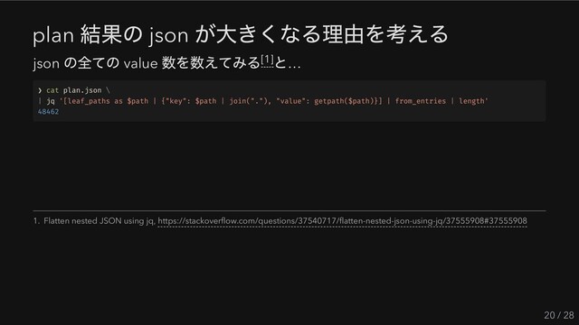 plan
結果の json
が大きくなる理由を考える
json
の全ての value
数を数えてみる と…
❯ cat plan.json \
| jq '[leaf_paths as $path | {"key": $path | join("."), "value": getpath($path)}] | from_entries | length'
48462
20 / 28
[1]
1. Flatten nested JSON using jq, https://stackoverflow.com/questions/37540717/flatten-nested-json-using-jq/37555908#37555908
