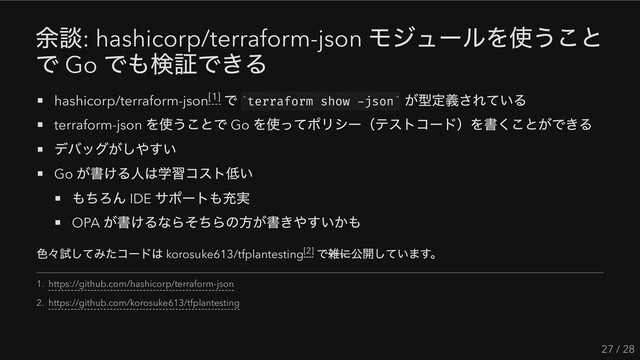 余談: hashicorp/terraform-json
モジュールを使うこと
で Go
でも検証できる
hashicorp/terraform-json
で terraform show -json
が型定義されている
terraform-json
を使うことで Go
を使ってポリシー（テストコード）を書くことができる
デバッグがしやすい
Go
が書ける人は学習コスト低い
もちろん IDE
サポートも充実
OPA
が書けるならそちらの方が書きやすいかも
色々試してみたコードは korosuke613/tfplantesting
で雑に公開しています。
27 / 28
[1] ` `
[2]
1. https://github.com/hashicorp/terraform-json
2. https://github.com/korosuke613/tfplantesting
