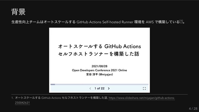 背景
生産性向上チームはオートスケールする GitHub Actions Self-hosted Runner
環境を AWS
で構築している 。
4 / 28
[1]
1.
オートスケールする GitHub Actions
セルフホストランナーを構築した話, https://www.slideshare.net/miyajan/github-actions-
250042631
