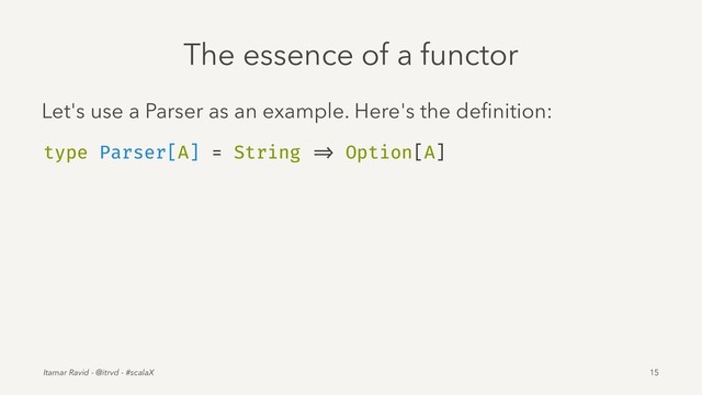 The essence of a functor
Let's use a Parser as an example. Here's the deﬁnition:
type Parser[A] = String => Option[A]
Itamar Ravid - @itrvd - #scalaX 15
