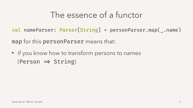 The essence of a functor
val nameParser: Parser[String] = personParser.map(_.name)
map for this personParser means that:
• if you know how to transform persons to names
(Person => String)
Itamar Ravid - @itrvd - #scalaX 17
