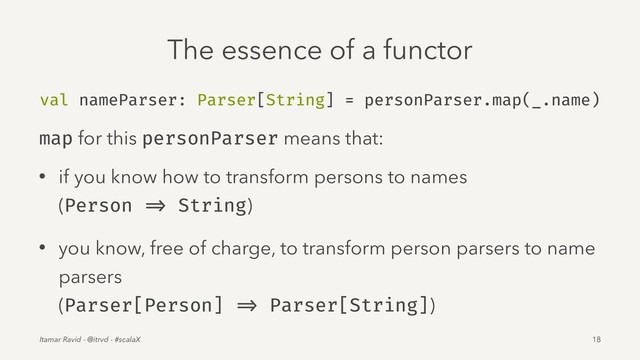 The essence of a functor
val nameParser: Parser[String] = personParser.map(_.name)
map for this personParser means that:
• if you know how to transform persons to names
(Person => String)
• you know, free of charge, to transform person parsers to name
parsers
(Parser[Person] => Parser[String])
Itamar Ravid - @itrvd - #scalaX 18
