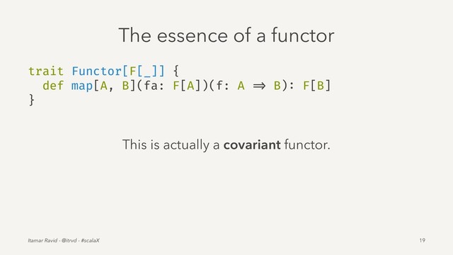 The essence of a functor
trait Functor[F[_]] {
def map[A, B](fa: F[A])(f: A => B): F[B]
}
This is actually a covariant functor.
Itamar Ravid - @itrvd - #scalaX 19
