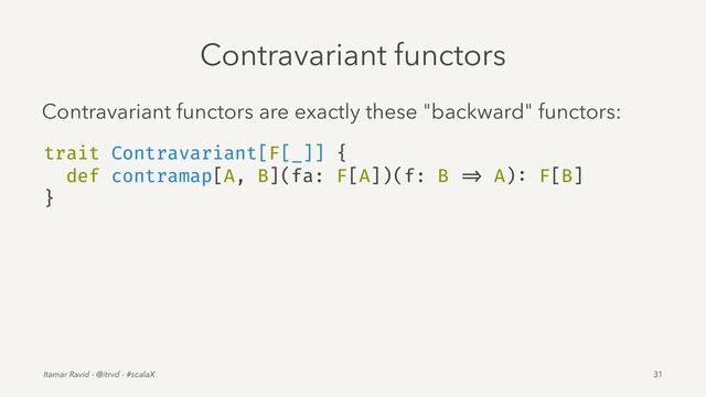 Contravariant functors
Contravariant functors are exactly these "backward" functors:
trait Contravariant[F[_]] {
def contramap[A, B](fa: F[A])(f: B => A): F[B]
}
Itamar Ravid - @itrvd - #scalaX 31
