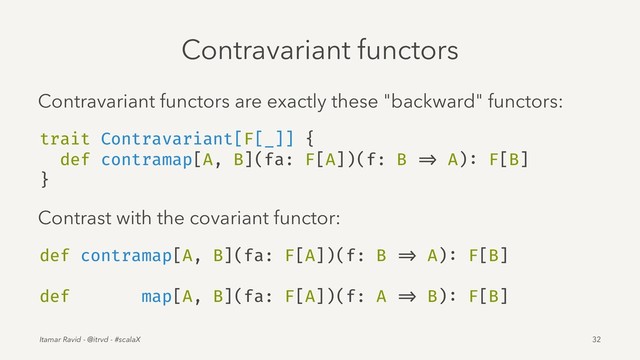 Contravariant functors
Contravariant functors are exactly these "backward" functors:
trait Contravariant[F[_]] {
def contramap[A, B](fa: F[A])(f: B => A): F[B]
}
Contrast with the covariant functor:
def contramap[A, B](fa: F[A])(f: B => A): F[B]
def map[A, B](fa: F[A])(f: A => B): F[B]
Itamar Ravid - @itrvd - #scalaX 32
