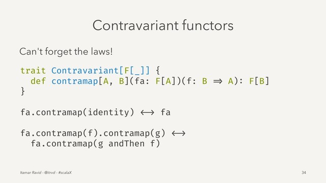 Contravariant functors
Can't forget the laws!
trait Contravariant[F[_]] {
def contramap[A, B](fa: F[A])(f: B => A): F[B]
}
fa.contramap(identity) <-> fa
fa.contramap(f).contramap(g) <->
fa.contramap(g andThen f)
Itamar Ravid - @itrvd - #scalaX 34
