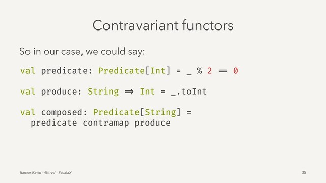 Contravariant functors
So in our case, we could say:
val predicate: Predicate[Int] = _ % 2 == 0
val produce: String => Int = _.toInt
val composed: Predicate[String] =
predicate contramap produce
Itamar Ravid - @itrvd - #scalaX 35
