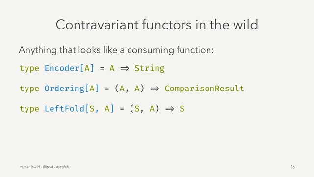 Contravariant functors in the wild
Anything that looks like a consuming function:
type Encoder[A] = A => String
type Ordering[A] = (A, A) => ComparisonResult
type LeftFold[S, A] = (S, A) => S
Itamar Ravid - @itrvd - #scalaX 36
