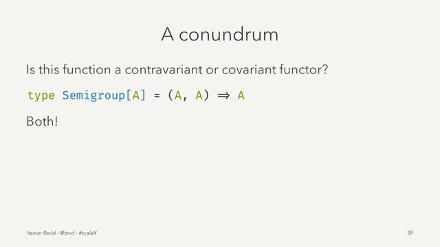 A conundrum
Is this function a contravariant or covariant functor?
type Semigroup[A] = (A, A) => A
Both!
Itamar Ravid - @itrvd - #scalaX 39
