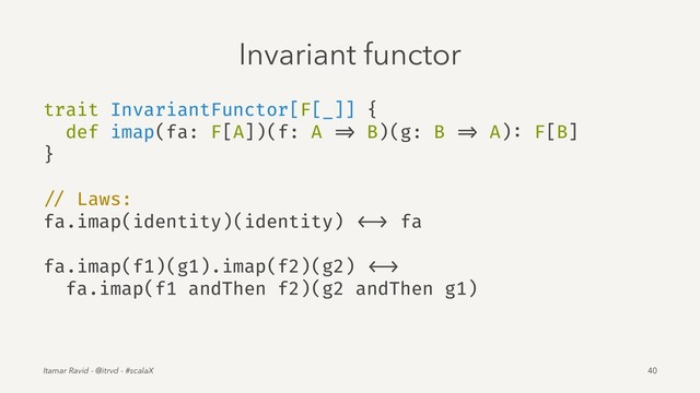 Invariant functor
trait InvariantFunctor[F[_]] {
def imap(fa: F[A])(f: A => B)(g: B => A): F[B]
}
// Laws:
fa.imap(identity)(identity) <-> fa
fa.imap(f1)(g1).imap(f2)(g2) <->
fa.imap(f1 andThen f2)(g2 andThen g1)
Itamar Ravid - @itrvd - #scalaX 40
