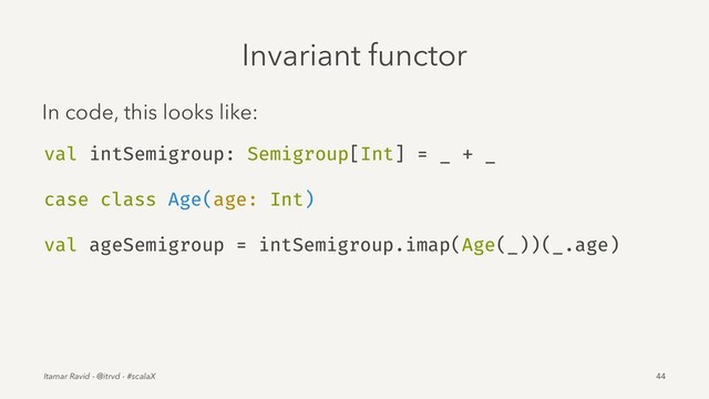 Invariant functor
In code, this looks like:
val intSemigroup: Semigroup[Int] = _ + _
case class Age(age: Int)
val ageSemigroup = intSemigroup.imap(Age(_))(_.age)
Itamar Ravid - @itrvd - #scalaX 44
