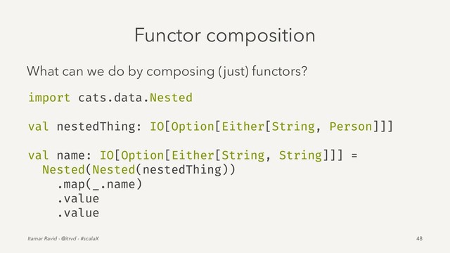 Functor composition
What can we do by composing (just) functors?
import cats.data.Nested
val nestedThing: IO[Option[Either[String, Person]]]
val name: IO[Option[Either[String, String]]] =
Nested(Nested(nestedThing))
.map(_.name)
.value
.value
Itamar Ravid - @itrvd - #scalaX 48
