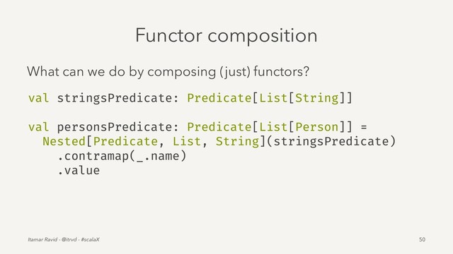 Functor composition
What can we do by composing (just) functors?
val stringsPredicate: Predicate[List[String]]
val personsPredicate: Predicate[List[Person]] =
Nested[Predicate, List, String](stringsPredicate)
.contramap(_.name)
.value
Itamar Ravid - @itrvd - #scalaX 50
