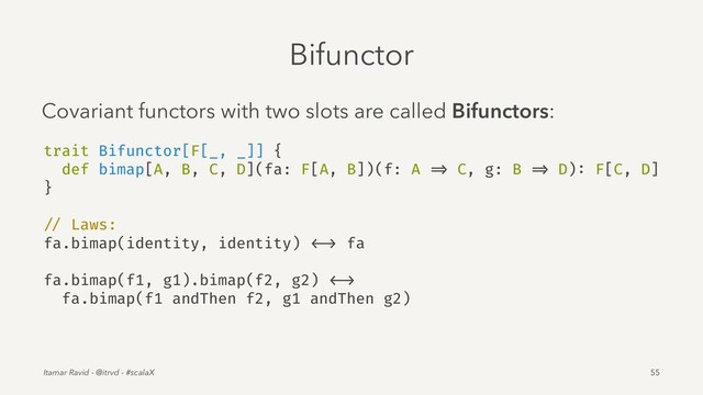 Bifunctor
Covariant functors with two slots are called Bifunctors:
trait Bifunctor[F[_, _]] {
def bimap[A, B, C, D](fa: F[A, B])(f: A => C, g: B => D): F[C, D]
}
// Laws:
fa.bimap(identity, identity) <-> fa
fa.bimap(f1, g1).bimap(f2, g2) <->
fa.bimap(f1 andThen f2, g1 andThen g2)
Itamar Ravid - @itrvd - #scalaX 55
