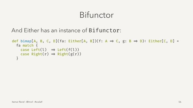 Bifunctor
And Either has an instance of Bifunctor:
def bimap[A, B, C, D](fa: Either[A, B])(f: A => C, g: B => D): Either[C, D] =
fa match {
case Left(l) => Left(f(l))
case Right(r) => Right(g(r))
}
Itamar Ravid - @itrvd - #scalaX 56
