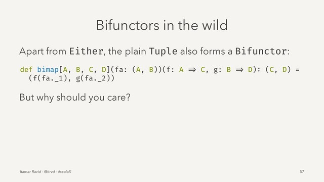 Bifunctors in the wild
Apart from Either, the plain Tuple also forms a Bifunctor:
def bimap[A, B, C, D](fa: (A, B))(f: A => C, g: B => D): (C, D) =
(f(fa._1), g(fa._2))
But why should you care?
Itamar Ravid - @itrvd - #scalaX 57
