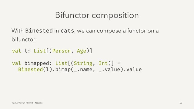 Bifunctor composition
With Binested in cats, we can compose a functor on a
bifunctor:
val l: List[(Person, Age)]
val bimapped: List[(String, Int)] =
Binested(l).bimap(_.name, _.value).value
Itamar Ravid - @itrvd - #scalaX 62
