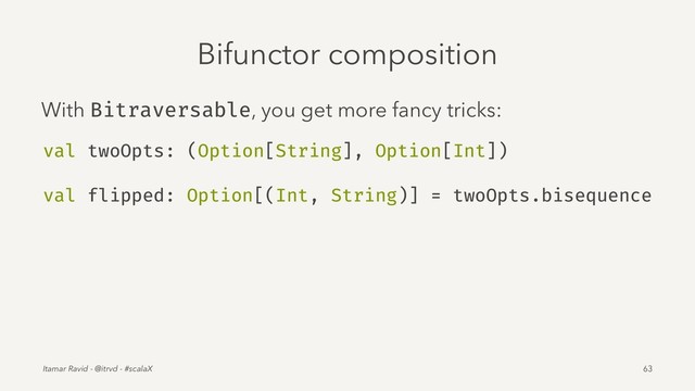 Bifunctor composition
With Bitraversable, you get more fancy tricks:
val twoOpts: (Option[String], Option[Int])
val flipped: Option[(Int, String)] = twoOpts.bisequence
Itamar Ravid - @itrvd - #scalaX 63
